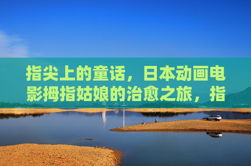 指尖上的童话,日本动画电影拇指姑娘的治愈之旅,指尖上的童话,拇指姑娘日本动画电影的治愈之旅 指尖上的童话,日本动画电影拇指姑娘的治愈之旅,指尖上的童话,拇指姑娘日本动画电影的治愈之旅