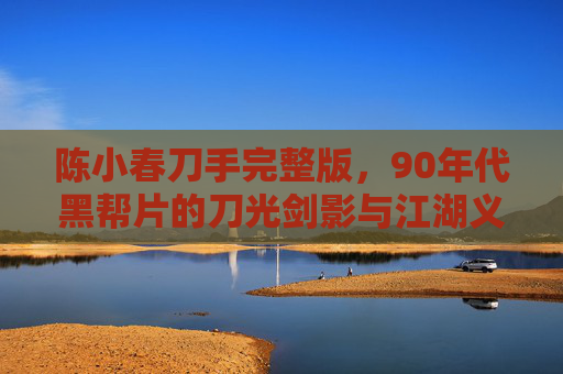 陈小春刀手完整版,90年代黑帮片的刀光剑影与江湖义气,陈小春刀手90年代黑帮片,刀光剑影中的江湖义气 陈小春刀手完整版,90年代黑帮片的刀光剑影与江湖义气,陈小春刀手90年代黑帮片,刀光剑影中的江湖义气