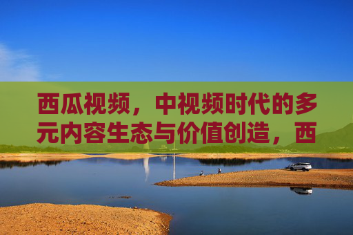 西瓜视频,中视频时代的多元内容生态与价值创造,西瓜视频,中视频时代的多元内容生态与价值创造 西瓜视频,中视频时代的多元内容生态与价值创造,西瓜视频,中视频时代的多元内容生态与价值创造