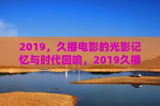 2019,久播电影的光影记忆与时代回响,2019久播电影,光影记忆的时代回响 2019,久播电影的光影记忆与时代回响,2019久播电影,光影记忆的时代回响