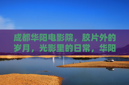 成都华阳电影院，胶片外的岁月，光影里的日常，华阳光影，胶片外的岁月日常