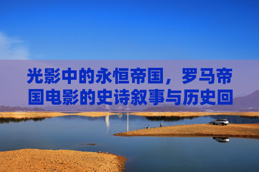 光影中的永恒帝国,罗马帝国电影的史诗叙事与历史回响,光影铸就永恒,罗马帝国电影的史诗叙事与历史回响 光影中的永恒帝国,罗马帝国电影的史诗叙事与历史回响,光影铸就永恒,罗马帝国电影的史诗叙事与历史回响