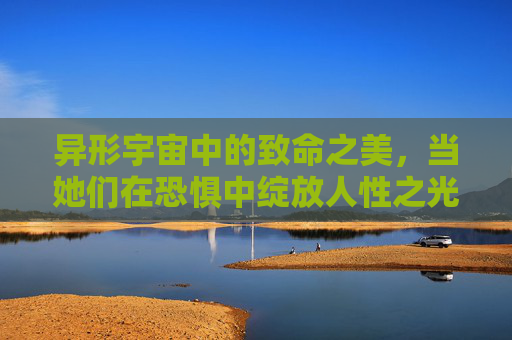 异形宇宙中的致命之美，当她们在恐惧中绽放人性之光，异形宇宙的致命之美，恐惧中绽放的人性之光