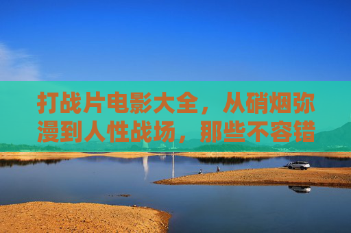 打战片电影大全,从硝烟弥漫到人性战场,那些不容错过的经典之作,硝烟与人性的战场,不容错过的经典战争片大全 打战片电影大全,从硝烟弥漫到人性战场,那些不容错过的经典之作,硝烟与人性的战场,不容错过的经典战争片大全