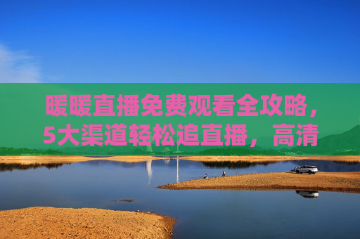 暖暖直播免费观看全攻略，5大渠道轻松追直播，高清无卡顿更畅爽！暖暖直播免费观看全攻略，5大渠道高清畅追无卡顿！