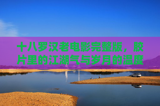 十八罗汉老电影完整版,胶片里的江湖气与岁月的温度,十八罗汉老电影,胶片里的江湖气与岁月温度 十八罗汉老电影完整版,胶片里的江湖气与岁月的温度,十八罗汉老电影,胶片里的江湖气与岁月温度