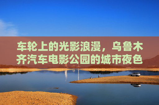 车轮上的光影浪漫,乌鲁木齐汽车电影公园的城市夜色新名片,乌鲁木齐汽车电影公园,车轮光影点亮城市夜色新名片 车轮上的光影浪漫,乌鲁木齐汽车电影公园的城市夜色新名片,乌鲁木齐汽车电影公园,车轮光影点亮城市夜色新名片