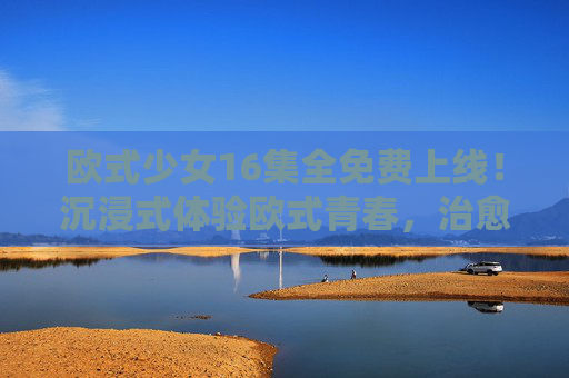 欧式少女16集全免费上线！沉浸式体验欧式青春，治愈你的追剧时光，欧式少女16集全免费，沉浸式治愈欧式青春