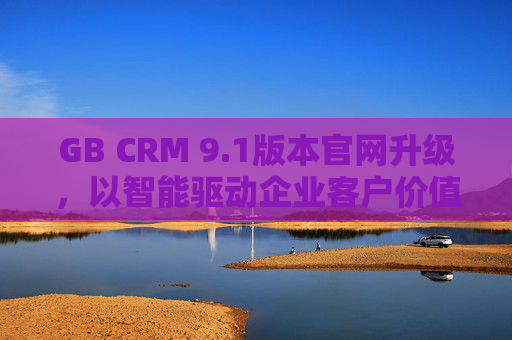 GB CRM 9.1版本官网升级,以智能驱动企业客户价值增长 GB CRM 9.1版本官网升级,以智能驱动企业客户价值增长