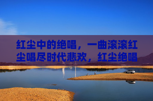 红尘中的绝唱,一曲滚滚红尘唱尽时代悲欢,红尘绝唱,时代悲欢 红尘中的绝唱,一曲滚滚红尘唱尽时代悲欢,红尘绝唱,时代悲欢