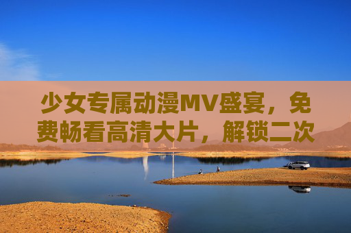 少女专属动漫MV盛宴，免费畅看高清大片，解锁二次元音乐新次元