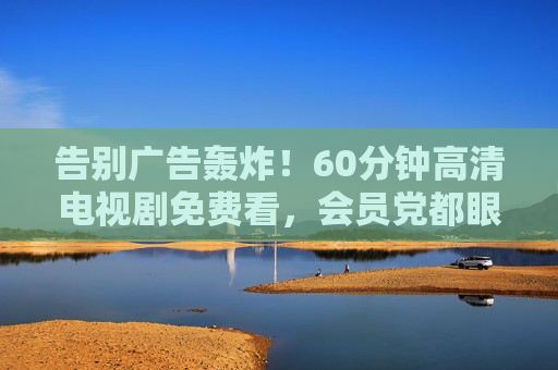 告别广告轰炸!60分钟高清电视剧免费看,会员党都眼红的追剧福利来了,告别广告轰炸!60分钟高清剧免费看,会员党都眼红的追剧福利 告别广告轰炸!60分钟高清电视剧免费看,会员党都眼红的追剧福利来了,告别广告轰炸!60分钟高清剧免费看,会员党都眼红的追剧福利