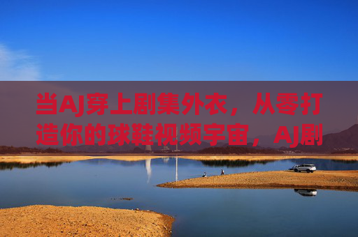 当AJ穿上剧集外衣,从零打造你的球鞋视频宇宙,AJ剧集化,从零打造你的球鞋视频宇宙 当AJ穿上剧集外衣,从零打造你的球鞋视频宇宙,AJ剧集化,从零打造你的球鞋视频宇宙