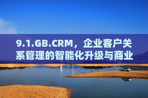9.1.GB.CRM,企业客户关系管理的智能化升级与商业价值重构,GB.CRM,企业客户关系管理智能化升级与商业价值重构 9.1.GB.CRM,企业客户关系管理的智能化升级与商业价值重构,GB.CRM,企业客户关系管理智能化升级与商业价值重构