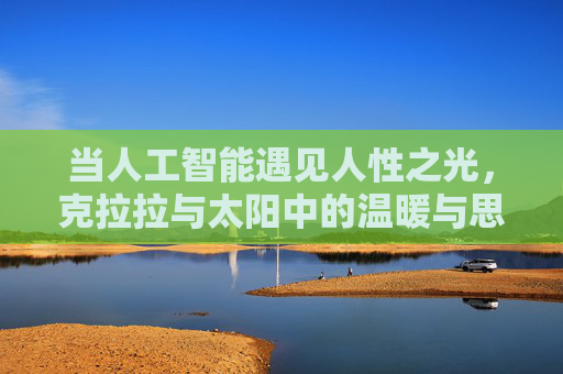 当人工智能遇见人性之光,克拉拉与太阳中的温暖与思考,当人工智能遇见人性之光,克拉拉与太阳的温暖哲思 当人工智能遇见人性之光,克拉拉与太阳中的温暖与思考,当人工智能遇见人性之光,克拉拉与太阳的温暖哲思