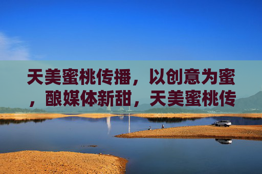 天美蜜桃传播,以创意为蜜,酿媒体新甜,天美蜜桃传播,以创意为蜜,酿媒体新甜 天美蜜桃传播,以创意为蜜,酿媒体新甜,天美蜜桃传播,以创意为蜜,酿媒体新甜