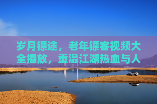 岁月镖途,老年镖客视频大全播放,重温江湖热血与人生智慧,老年镖客岁月镖途,重温江湖热血与人生智慧 岁月镖途,老年镖客视频大全播放,重温江湖热血与人生智慧,老年镖客岁月镖途,重温江湖热血与人生智慧