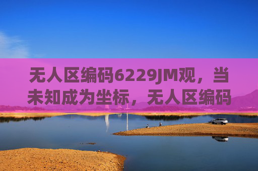 无人区编码6229JM观,当未知成为坐标,无人区编码,未知成为坐标 无人区编码6229JM观,当未知成为坐标,无人区编码,未知成为坐标