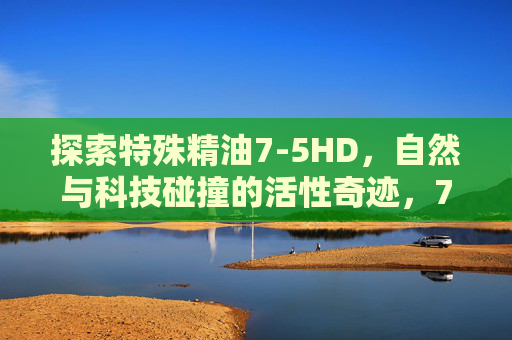 探索特殊精油7-5HD,自然与科技碰撞的活性奇迹,7-5HD精油,自然与科技碰撞的活性奇迹 探索特殊精油7-5HD,自然与科技碰撞的活性奇迹,7-5HD精油,自然与科技碰撞的活性奇迹