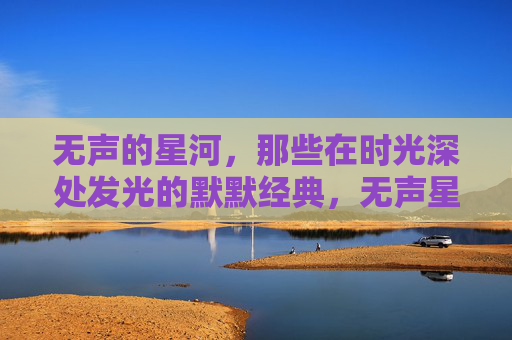 无声的星河,那些在时光深处发光的默默经典,无声星河,时光深处的经典微光 无声的星河,那些在时光深处发光的默默经典,无声星河,时光深处的经典微光