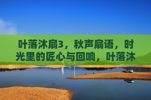 叶落沐扇3,秋声扇语,时光里的匠心与回响,叶落沐扇,秋声扇语与时光匠心 叶落沐扇3,秋声扇语,时光里的匠心与回响,叶落沐扇,秋声扇语与时光匠心