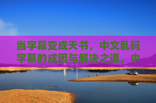 当字幕变成天书,中文乱码字幕的成因与解决之道,中文乱码字幕,成因与解决之道 当字幕变成天书,中文乱码字幕的成因与解决之道,中文乱码字幕,成因与解决之道