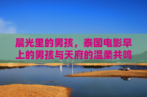 晨光里的男孩,泰国电影早上的男孩与天府的温柔共鸣,晨光里的男孩,天府的温柔共鸣 晨光里的男孩,泰国电影早上的男孩与天府的温柔共鸣,晨光里的男孩,天府的温柔共鸣