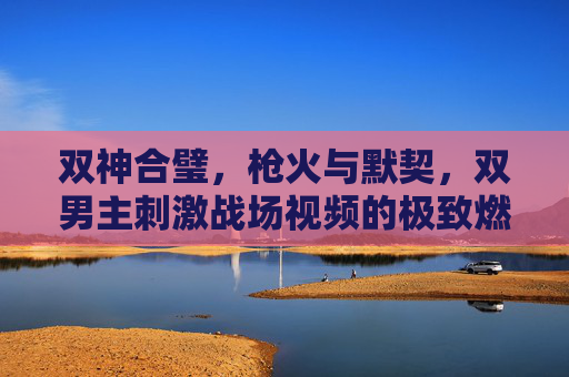 双神合璧,枪火与默契,双男主刺激战场视频的极致燃向体验,双神合璧!枪火默契引爆刺激战场极致燃向 双神合璧,枪火与默契,双男主刺激战场视频的极致燃向体验,双神合璧!枪火默契引爆刺激战场极致燃向