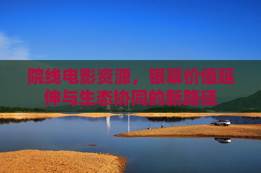 院线电影资源,银幕价值延伸与生态协同的新路径 院线电影资源,银幕价值延伸与生态协同的新路径