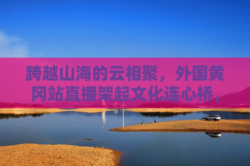 跨越山海的云相聚,外国黄冈站直播架起文化连心桥,跨越山海,黄冈直播架起文化连心桥 跨越山海的云相聚,外国黄冈站直播架起文化连心桥,跨越山海,黄冈直播架起文化连心桥
