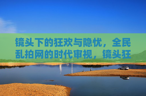 镜头下的狂欢与隐忧,全民乱拍网的时代审视,镜头狂欢与隐忧,全民乱拍的时代审视 镜头下的狂欢与隐忧,全民乱拍网的时代审视,镜头狂欢与隐忧,全民乱拍的时代审视
