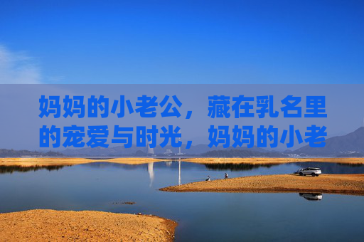 妈妈的小老公，藏在乳名里的宠爱与时光，妈妈的小老公，藏在乳名里的宠爱时光