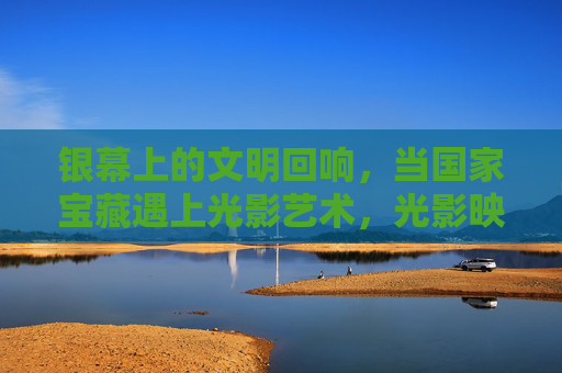银幕上的文明回响,当国家宝藏遇上光影艺术,光影映国宝,文明银幕回响 银幕上的文明回响,当国家宝藏遇上光影艺术,光影映国宝,文明银幕回响