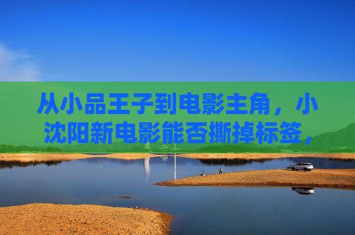 从小品王子到电影主角,小沈阳新电影能否撕掉标签,完成真正的蜕变? 从小品王子到电影主角,小沈阳新电影能否撕掉标签,完成真正的蜕变?