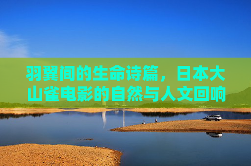 羽翼间的生命诗篇,日本大山雀电影的自然与人文回响,羽翼间的生命诗篇,日本大山雀电影的自然与人文回响 羽翼间的生命诗篇,日本大山雀电影的自然与人文回响,羽翼间的生命诗篇,日本大山雀电影的自然与人文回响