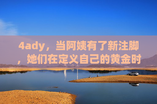 4ady,当阿姨有了新注脚,她们在定义自己的黄金时代,阿姨的新注脚,定义自己的黄金时代 4ady,当阿姨有了新注脚,她们在定义自己的黄金时代,阿姨的新注脚,定义自己的黄金时代