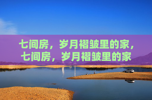 七间房,岁月褶皱里的家,七间房,岁月褶皱里的家 七间房,岁月褶皱里的家,七间房,岁月褶皱里的家