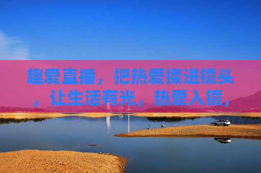 趣爱直播，把热爱揉进镜头，让生活有光，热爱入镜，直播生光