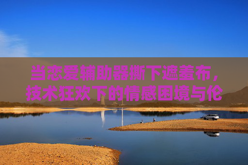 当恋爱辅助器撕下遮羞布,技术狂欢下的情感困境与伦理边界 当恋爱辅助器撕下遮羞布,技术狂欢下的情感困境与伦理边界