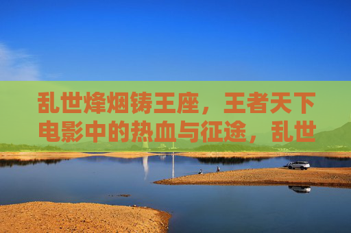 乱世烽烟铸王座,王者天下电影中的热血与征途,乱世烽烟铸王座,王者天下电影的热血征途 乱世烽烟铸王座,王者天下电影中的热血与征途,乱世烽烟铸王座,王者天下电影的热血征途