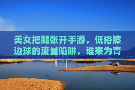 美女把腿张开手游,低俗擦边球的流量陷阱,谁来为青少年守门?低俗擦边球手游,谁来为青少年守门? 美女把腿张开手游,低俗擦边球的流量陷阱,谁来为青少年守门?低俗擦边球手游,谁来为青少年守门?