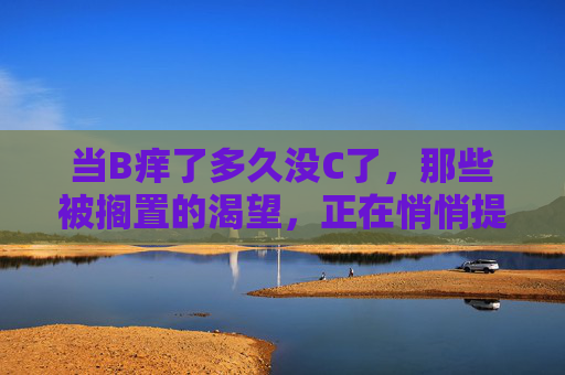 当B痒了多久没C了,那些被搁置的渴望,正在悄悄提醒你,被搁置的渴望,正在悄悄提醒你 当B痒了多久没C了,那些被搁置的渴望,正在悄悄提醒你,被搁置的渴望,正在悄悄提醒你