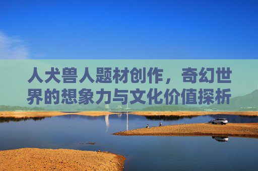 人犬兽人题材创作，奇幻世界的想象力与文化价值探析，奇幻人犬兽人题材创作的想象力与文化价值探析