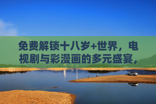免费解锁十八岁+世界,电视剧与彩漫画的多元盛宴,免费解锁十八岁+世界,电视剧与彩漫画多元盛宴 免费解锁十八岁+世界,电视剧与彩漫画的多元盛宴,免费解锁十八岁+世界,电视剧与彩漫画多元盛宴