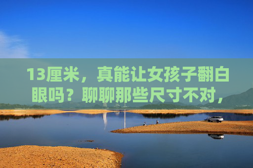 13厘米,真能让女孩子翻白眼吗?聊聊那些尺寸不对,心意白费的瞬间,13厘米尺寸不对,心意白费 13厘米,真能让女孩子翻白眼吗?聊聊那些尺寸不对,心意白费的瞬间,13厘米尺寸不对,心意白费