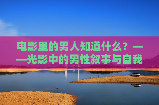 电影里的男人知道什么?——光影中的男性叙事与自我认知,光影中的男性叙事与自我认知 电影里的男人知道什么?——光影中的男性叙事与自我认知,光影中的男性叙事与自我认知