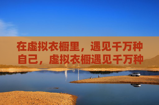 在虚拟衣橱里,遇见千万种自己,虚拟衣橱遇见千万种自己 在虚拟衣橱里,遇见千万种自己,虚拟衣橱遇见千万种自己