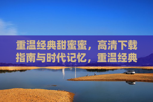 重温经典甜蜜蜜,高清下载指南与时代记忆,重温经典甜蜜蜜,高清下载指南与时代记忆 重温经典甜蜜蜜,高清下载指南与时代记忆,重温经典甜蜜蜜,高清下载指南与时代记忆