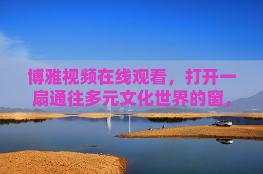 博雅视频在线观看,打开一扇通往多元文化世界的窗,博雅视频,打开多元文化之窗 博雅视频在线观看,打开一扇通往多元文化世界的窗,博雅视频,打开多元文化之窗
