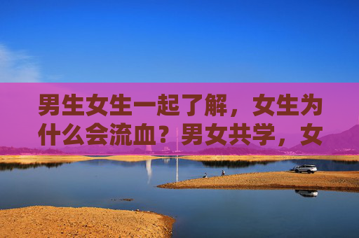 男生女生一起了解,女生为什么会流血?男女共学,女生为什么会流血? 男生女生一起了解,女生为什么会流血?男女共学,女生为什么会流血?